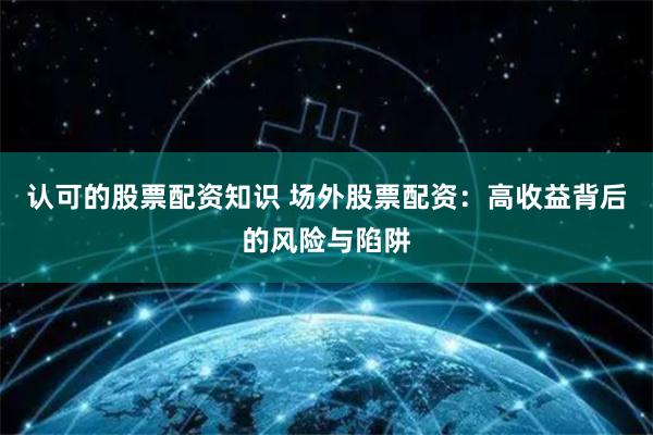 认可的股票配资知识 场外股票配资:高收益背后的风险与陷阱
