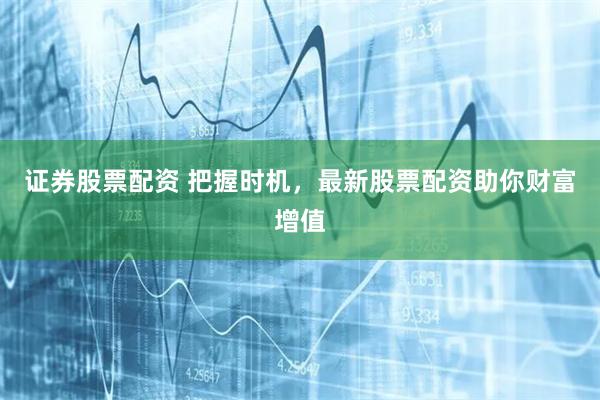 证券股票配资 把握时机,最新股票配资助你财富增值