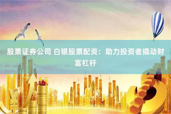 股票证券公司 白银股票配资:助力投资者撬动财富杠杆