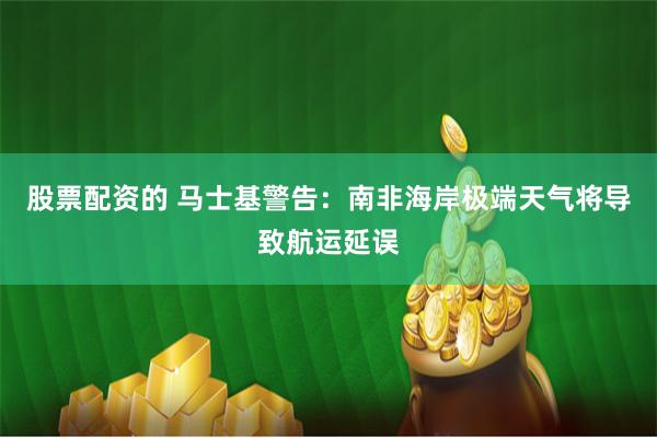股票配资的 马士基警告：南非海岸极端天气将导致航运延误