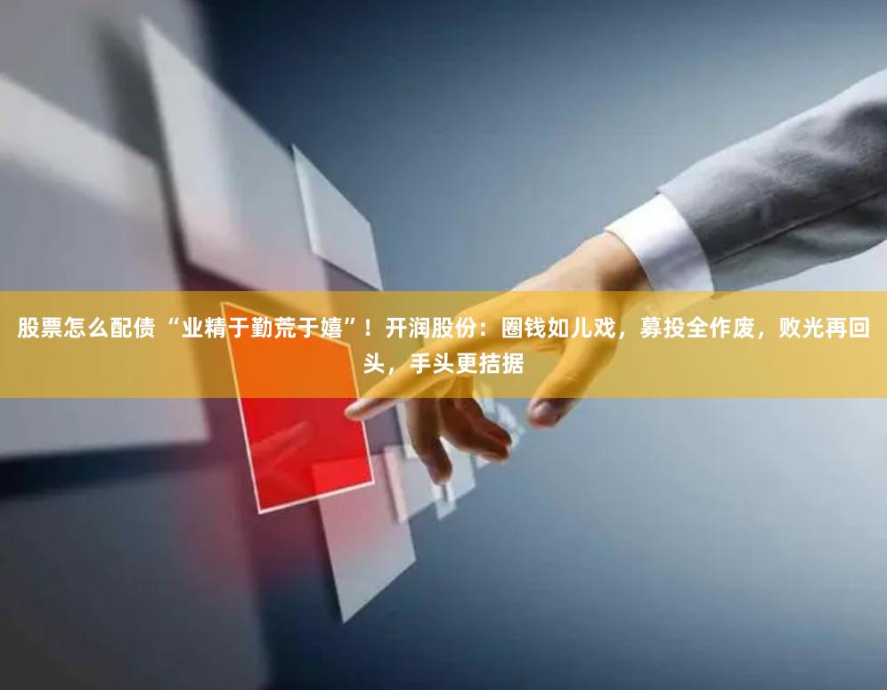 股票怎么配债 “业精于勤荒于嬉”！开润股份：圈钱如儿戏，募投全作废，败光再回头，手头更拮据