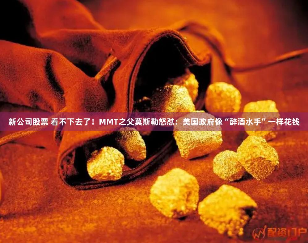 新公司股票 看不下去了！MMT之父莫斯勒怒怼：美国政府像“醉酒水手”一样花钱