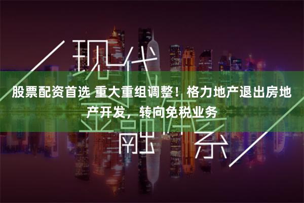 股票配资首选 重大重组调整！格力地产退出房地产开发，转向免税业务