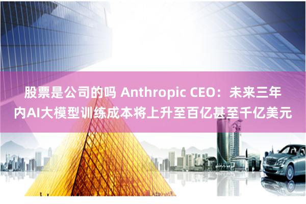 股票是公司的吗 Anthropic CEO：未来三年内AI大模型训练成本将上升至百亿甚至千亿美元