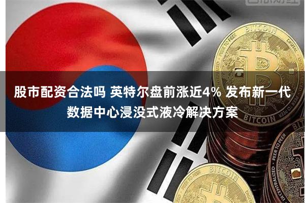 股市配资合法吗 英特尔盘前涨近4% 发布新一代数据中心浸没式液冷解决方案