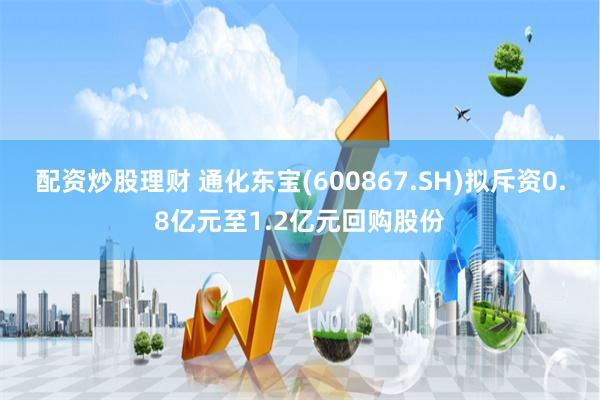 配资炒股理财 通化东宝(600867.SH)拟斥资0.8亿元至1.2亿元回购股份