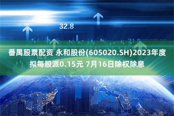 番禺股票配资 永和股份(605020.SH)2023年度拟每股派0.15元 7月16日除权除息