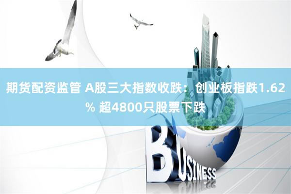 期货配资监管 A股三大指数收跌：创业板指跌1.62% 超4800只股票下跌