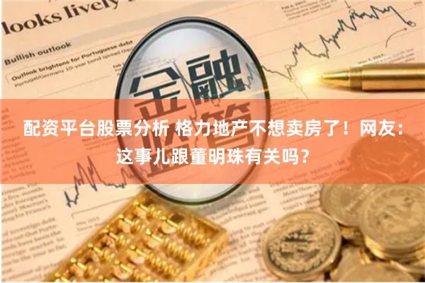 配资平台股票分析 格力地产不想卖房了！网友：这事儿跟董明珠有关吗？
