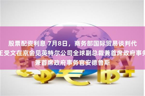 股票配资利息 7月8日，商务部国际贸易谈判代表兼副部长王受文在京会见英特尔公司全球副总裁兼首席政府事务官安德鲁斯