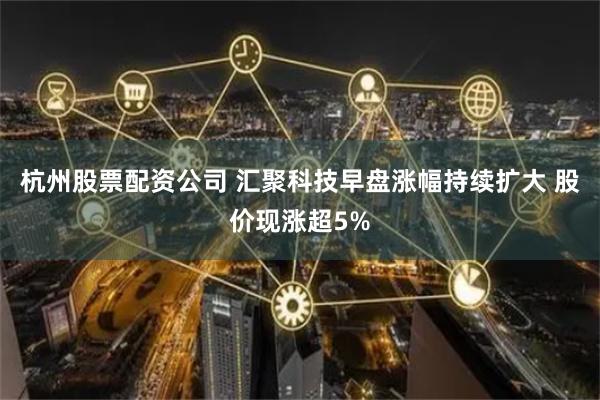 杭州股票配资公司 汇聚科技早盘涨幅持续扩大 股价现涨超5%