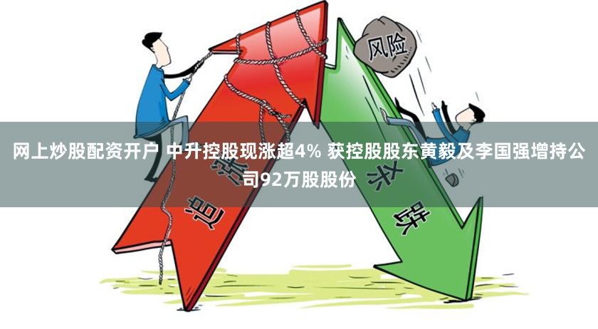 网上炒股配资开户 中升控股现涨超4% 获控股股东黄毅及李国强增持公司92万股股份