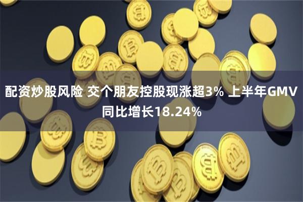 配资炒股风险 交个朋友控股现涨超3% 上半年GMV同比增长18.24%