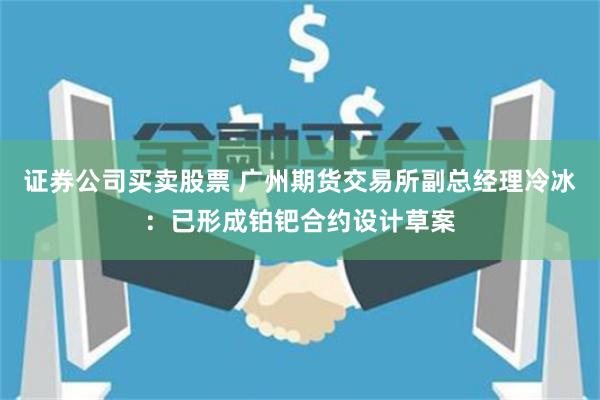 证券公司买卖股票 广州期货交易所副总经理冷冰：已形成铂钯合约设计草案