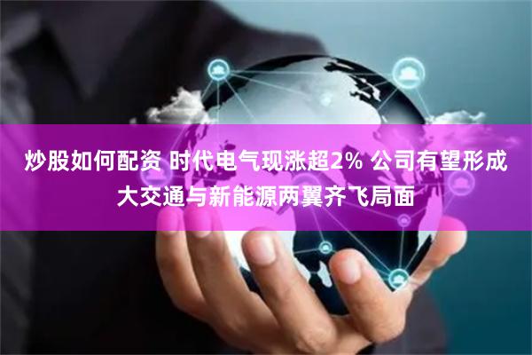 炒股如何配资 时代电气现涨超2% 公司有望形成大交通与新能源两翼齐飞局面