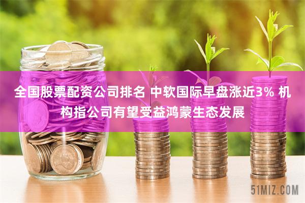 全国股票配资公司排名 中软国际早盘涨近3% 机构指公司有望受益鸿蒙生态发展