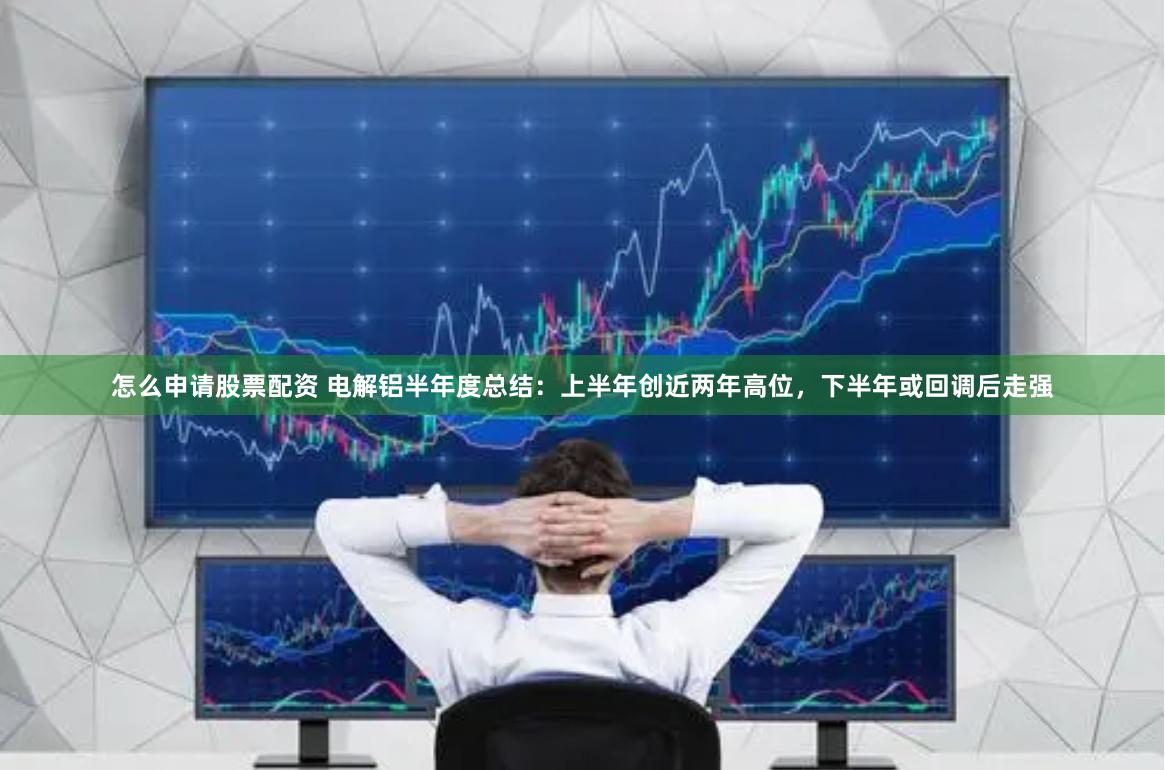 怎么申请股票配资 电解铝半年度总结：上半年创近两年高位，下半年或回调后走强