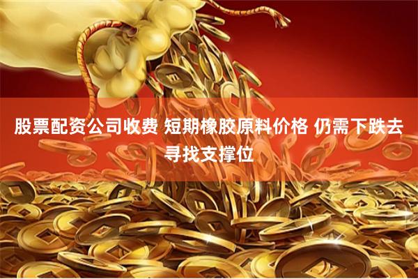 股票配资公司收费 短期橡胶原料价格 仍需下跌去寻找支撑位