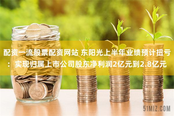 配资一流股票配资网站 东阳光上半年业绩预计扭亏：实现归属上市公司股东净利润2亿元到2.8亿元