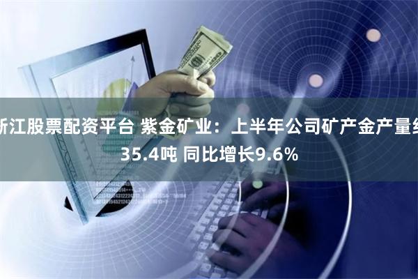 浙江股票配资平台 紫金矿业:上半年公司矿产金产量约35.4吨 同比增长9.6%