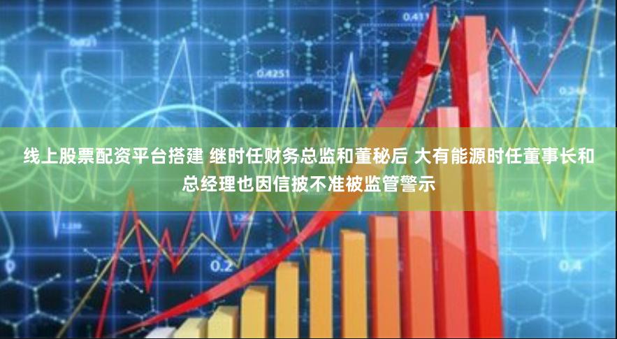 线上股票配资平台搭建 继时任财务总监和董秘后 大有能源时任董事长和总经理也因信披不准被监管警示