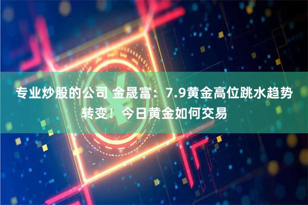 专业炒股的公司 金晟富:7.9黄金高位跳水趋势转变!今日黄金如何交易