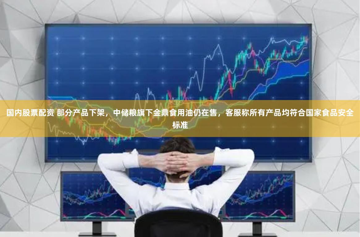 国内股票配资 部分产品下架,中储粮旗下金鼎食用油仍在售,客服称所有产品均符合国家食品安全标准
