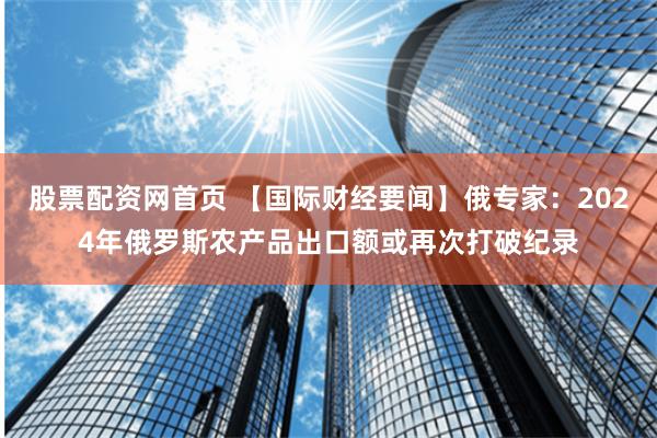 股票配资网首页 【国际财经要闻】俄专家:2024年俄罗斯农产品出口额或再次打破纪录