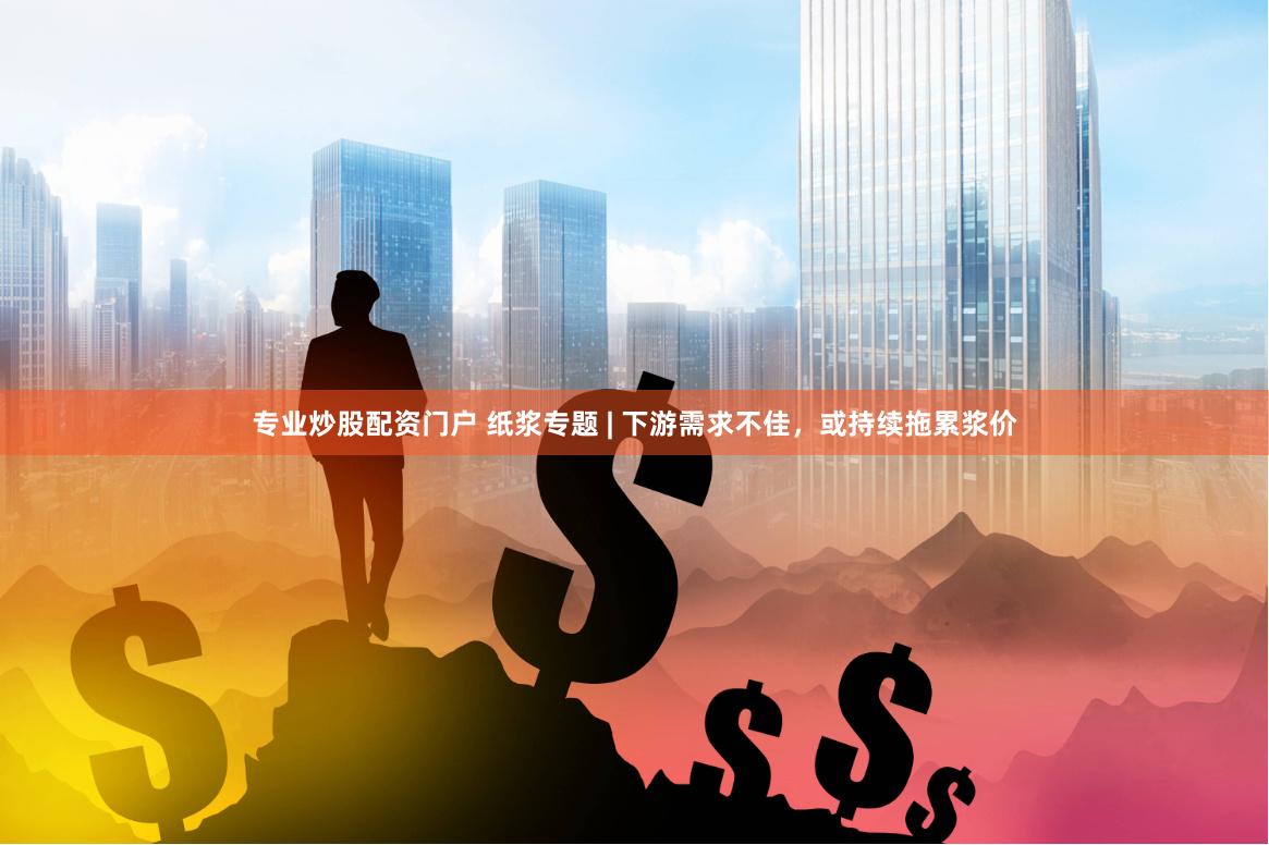 专业炒股配资门户 纸浆专题 | 下游需求不佳，或持续拖累浆价