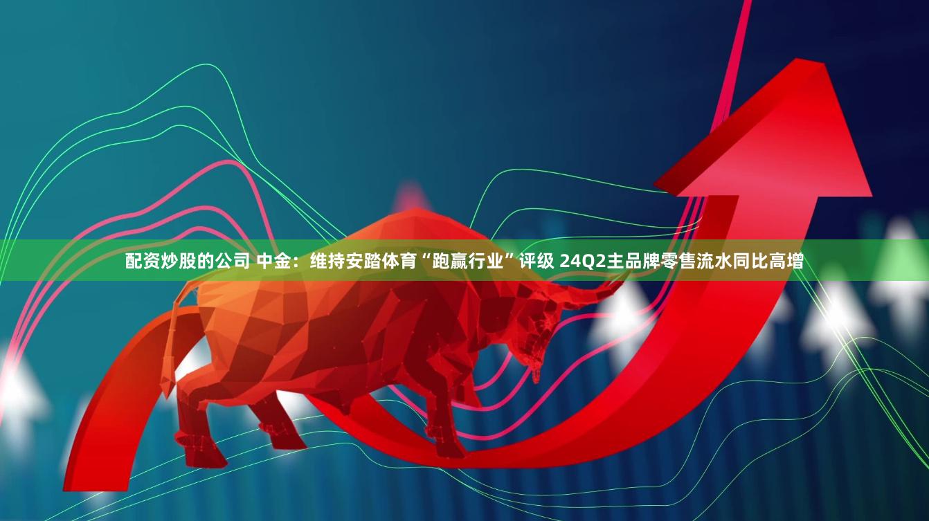 配资炒股的公司 中金:维持安踏体育“跑赢行业”评级 24Q2主品牌零售流水同比高增