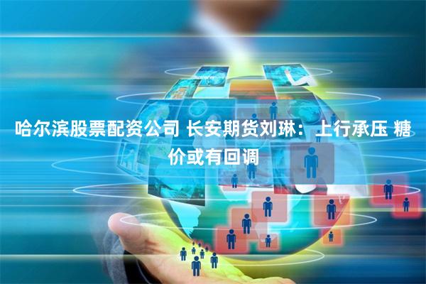 哈尔滨股票配资公司 长安期货刘琳：上行承压 糖价或有回调