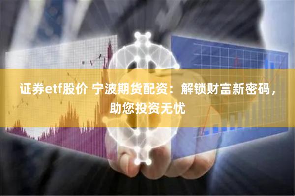 证券etf股价 宁波期货配资：解锁财富新密码，助您投资无忧