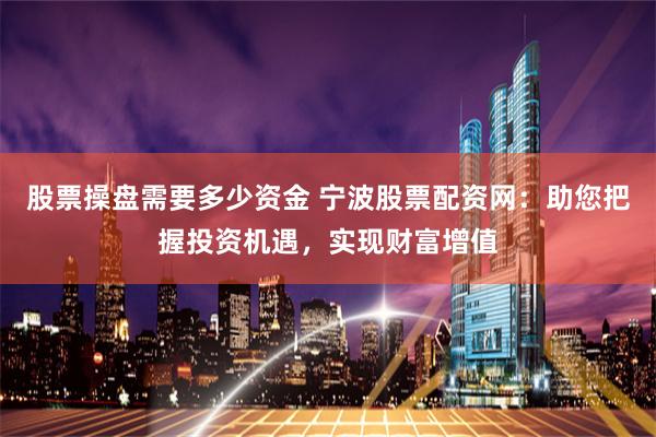 股票操盘需要多少资金 宁波股票配资网：助您把握投资机遇，实现财富增值