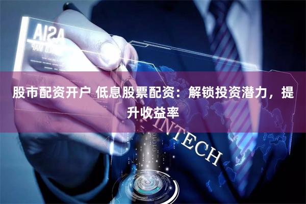 股市配资开户 低息股票配资：解锁投资潜力，提升收益率